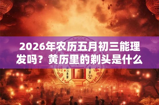 2026年农历五月初三能理发吗？黄历里的剃头是什么意思