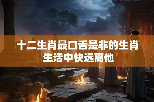 十二生肖最口舌是非的生肖 生活中快远离他