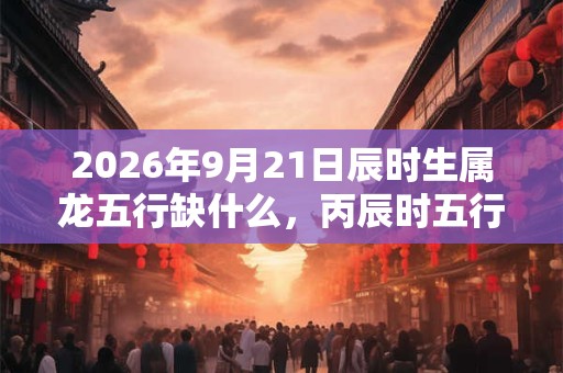 2026年9月21日辰时生属龙五行缺什么，丙辰时五行缺什么