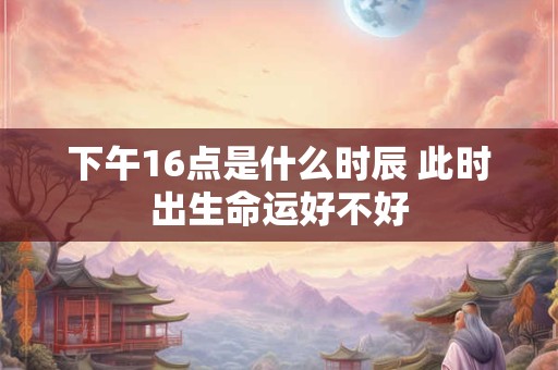 下午16点是什么时辰 此时出生命运好不好