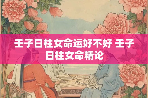 壬子日柱女命运好不好 壬子日柱女命精论 壬子日柱女命运好不好 壬子日柱女命精论