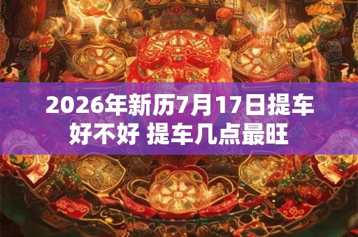 2026年新历7月17日提车好不好 提车几点最旺