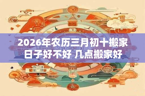 2026年农历三月初十搬家日子好不好 几点搬家好 2026年农历三月初十搬家日子好不好 几点搬家好