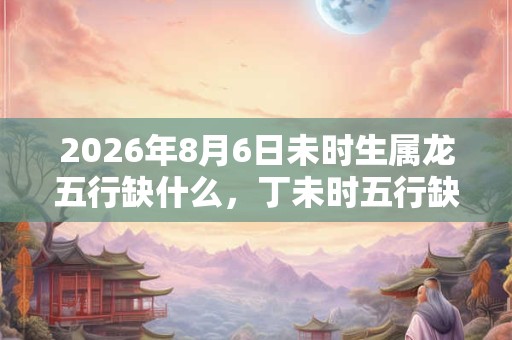 2026年8月6日未时生属龙五行缺什么，丁未时五行缺什么
