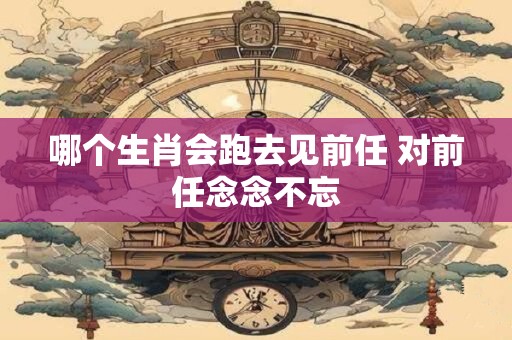 哪个生肖会跑去见前任 对前任念念不忘