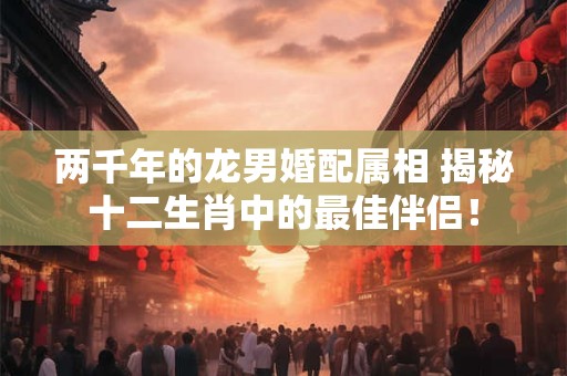 两千年的龙男婚配属相 揭秘十二生肖中的最佳伴侣！