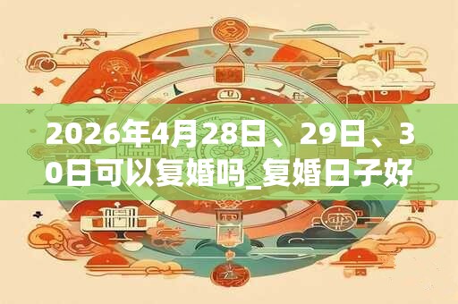 2026年4月28日、29日、30日可以复婚吗_复婚日子好吗