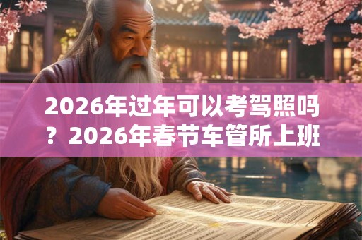 2026年过年可以考驾照吗？2026年春节车管所上班吗？