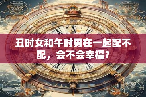 丑时女和午时男在一起配不配,会不会幸福? 丑时女和午时男在一起配不配,会不会幸福?