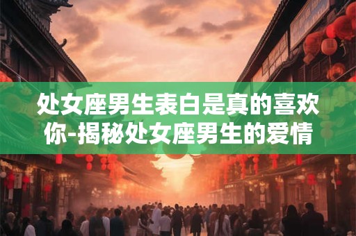 处女座男生表白是真的喜欢你-揭秘处女座男生的爱情真心 处女座男生表白是真的喜欢你-揭秘处女座男生的爱情真心
