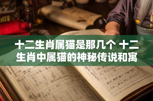十二生肖属猫是那几个 十二生肖中属猫的神秘传说和寓意 十二生肖属猫是那几个 十二生肖中属猫的神秘传说和寓意