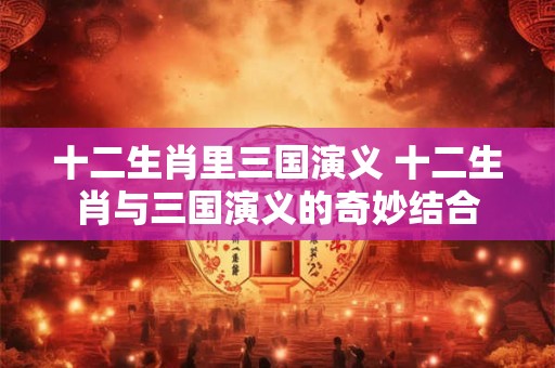 十二生肖里三国演义 十二生肖与三国演义的奇妙结合 十二生肖里三国演义 十二生肖与三国演义的奇妙结合