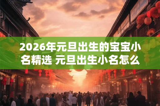 2026年元旦出生的宝宝小名精选 元旦出生小名怎么取 2026年元旦出生的宝宝小名精选 元旦出生小名怎么取