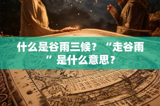 什么是谷雨三候?“走谷雨”是什么意思? 什么是谷雨三候?“走谷雨”是什么意思?