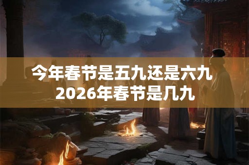 今年春节是五九还是六九 2026年春节是几九