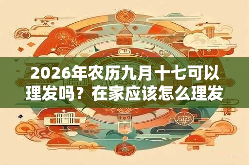 2026年农历九月十七可以理发吗?在家应该怎么理发? 2026年农历九月十七可以理发吗?在家应该怎么理发?