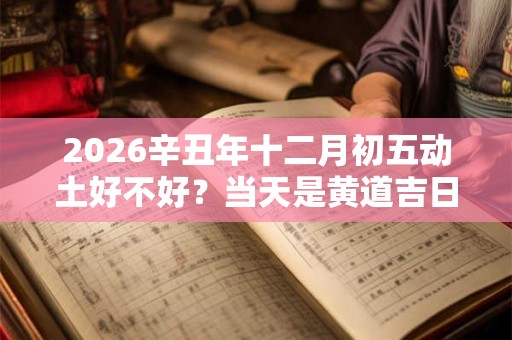 2026辛丑年十二月初五动土好不好?当天是黄道吉日吗? 2026辛丑年十二月初五动土好不好?当天是黄道吉日吗?