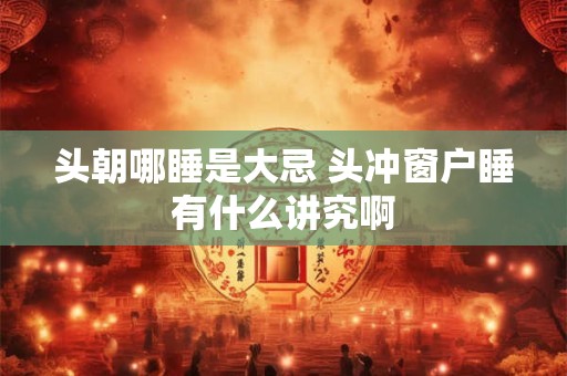 头朝哪睡是大忌 头冲窗户睡有什么讲究啊 头朝哪睡是大忌 头冲窗户睡有什么讲究啊