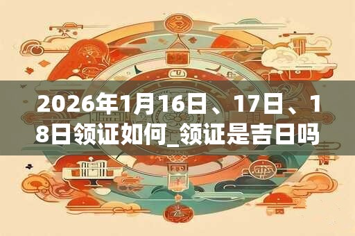 2026年1月16日、17日、18日领证如何_领证是吉日吗