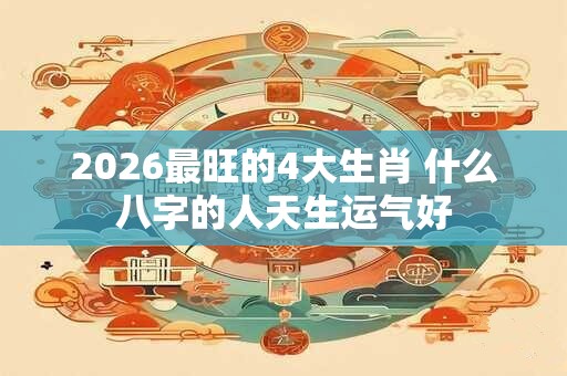 2026最旺的4大生肖 什么八字的人天生运气好 2026最旺的4大生肖 什么八字的人天生运气好