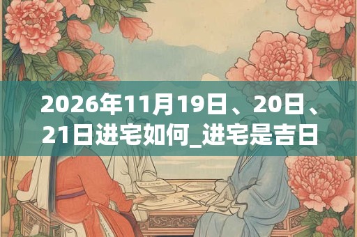 2026年11月19日、20日、21日进宅如何_进宅是吉日吗