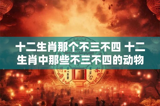 十二生肖那个不三不四 十二生肖中那些不三不四的动物