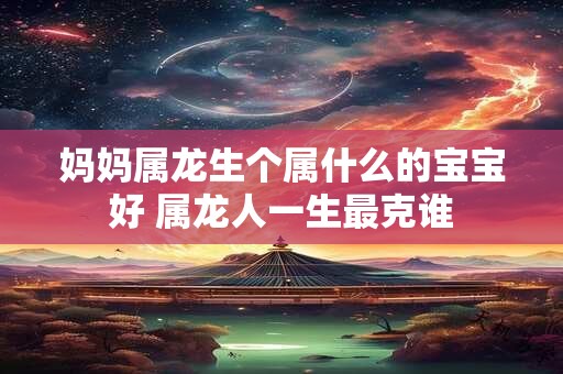 妈妈属龙生个属什么的宝宝好 属龙人一生最克谁