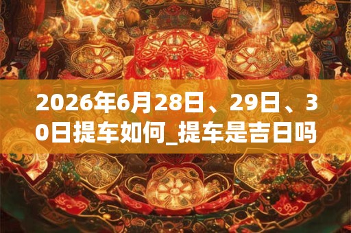 2026年6月28日、29日、30日提车如何_提车是吉日吗 2026年6月28日、29日、30日提车如何_提车是吉日吗