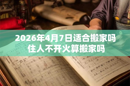 2026年4月7日适合搬家吗 住人不开火算搬家吗 2026年4月7日适合搬家吗 住人不开火算搬家吗