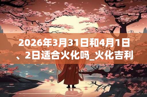 2026年3月31日和4月1日、2日适合火化吗_火化吉利吗