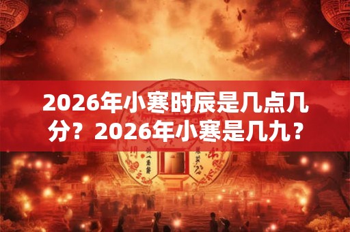 2026年小寒时辰是几点几分?2026年小寒是几九? 2026年小寒时辰是几点几分?2026年小寒是几九?