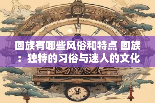 回族有哪些风俗和特点 回族:独特的习俗与迷人的文化特点 回族有哪些风俗和特点 回族:独特的习俗与迷人的文化特点
