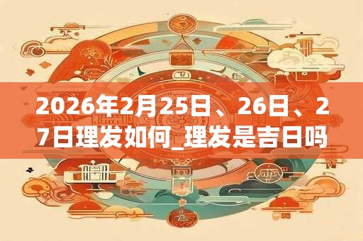2026年2月25日、26日、27日理发如何_理发是吉日吗
