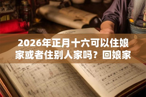 2026年正月十六可以住娘家或者住别人家吗？回娘家有哪些讲究？