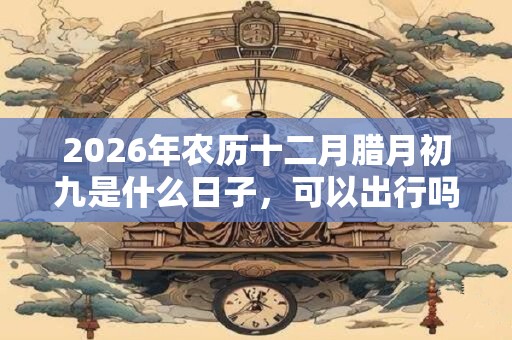 2026年农历十二月腊月初九是什么日子，可以出行吗？