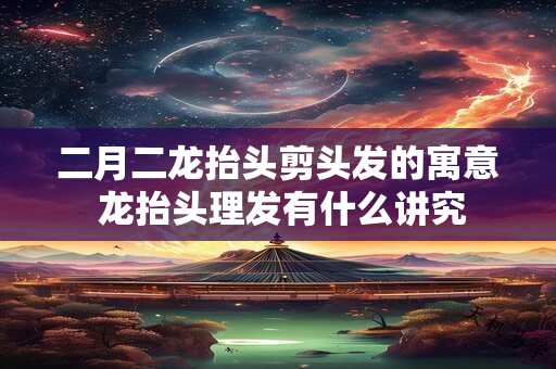 二月二龙抬头剪头发的寓意 龙抬头理发有什么讲究