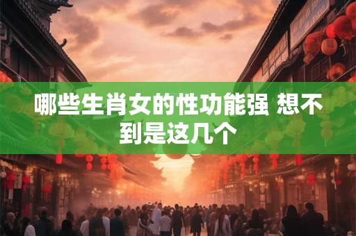 哪些生肖女的性功能强 想不到是这几个 哪些生肖女的性功能强 想不到是这几个