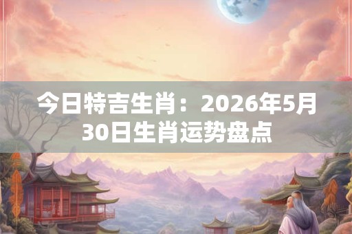 今日特吉生肖：2026年5月30日生肖运势盘点