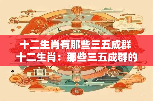 十二生肖有那些三五成群 十二生肖:那些三五成群的可爱精灵 十二生肖有那些三五成群 十二生肖:那些三五成群的可爱精灵