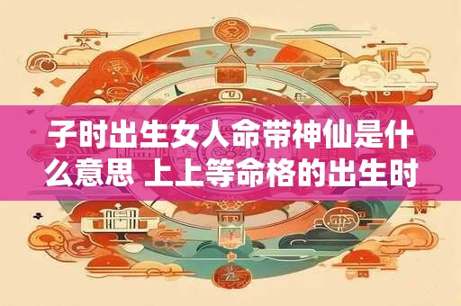 子时出生女人命带神仙是什么意思 上上等命格的出生时辰