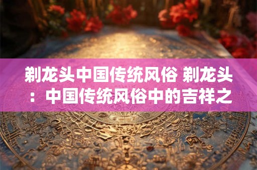 剃龙头中国传统风俗 剃龙头：中国传统风俗中的吉祥之意