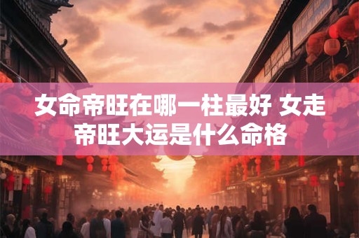女命帝旺在哪一柱最好 女走帝旺大运是什么命格