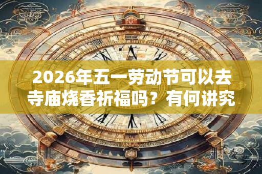 2026年五一劳动节可以去寺庙烧香祈福吗?有何讲究? 2026年五一劳动节可以去寺庙烧香祈福吗?有何讲究?