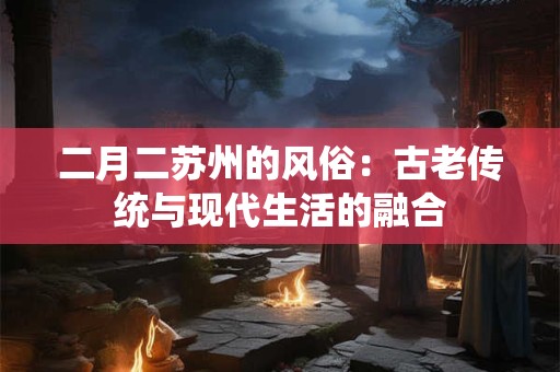 二月二苏州的风俗：古老传统与现代生活的融合