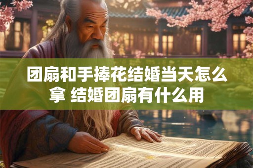 团扇和手捧花结婚当天怎么拿 结婚团扇有什么用