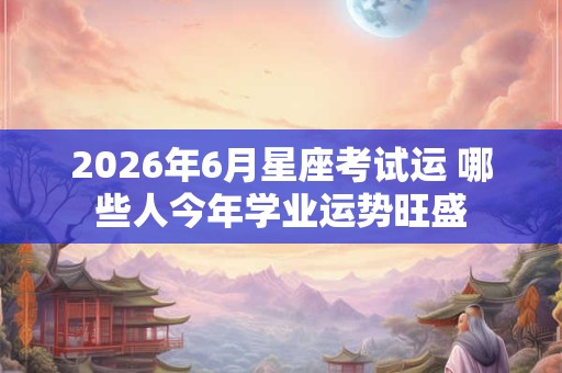 2026年6月星座考试运 哪些人今年学业运势旺盛