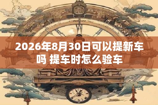 2026年8月30日可以提新车吗 提车时怎么验车