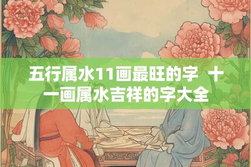 五行属水11画最旺的字 十一画属水吉祥的字大全 五行属水11画最旺的字 十一画属水吉祥的字大全