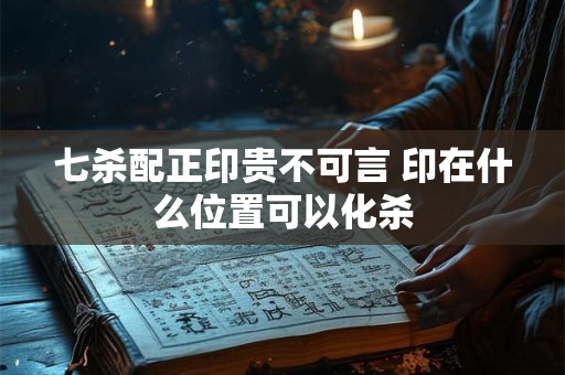 七杀配正印贵不可言 印在什么位置可以化杀 七杀配正印贵不可言 印在什么位置可以化杀