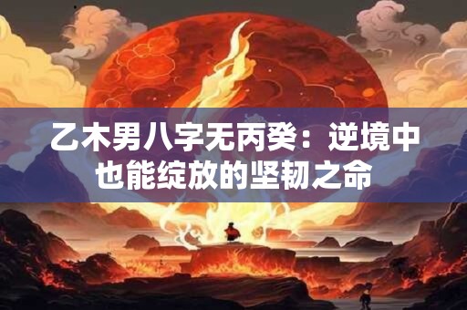 乙木男八字无丙癸：逆境中也能绽放的坚韧之命